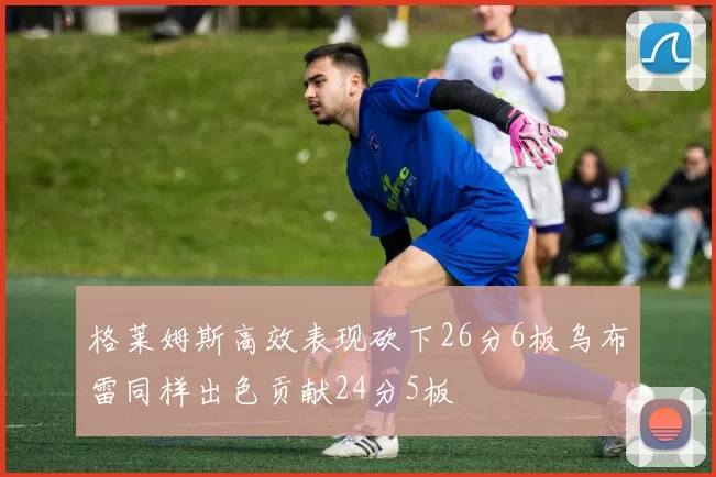 格莱姆斯高效表现砍下26分6板乌布雷同样出色贡献24分5板