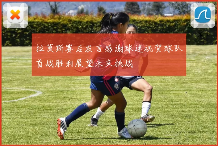 拉莫斯赛后发言感谢球迷祝贺球队首战胜利展望未来挑战