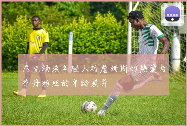 尼克杨谈年轻人对詹姆斯的热爱与乔丹粉丝的年龄差异