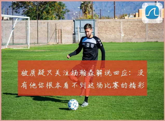 被质疑只关注杨瀚森解说回应：没有他你根本看不到这场比赛的精彩