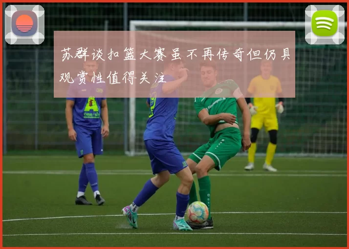 苏群谈扣篮大赛虽不再传奇但仍具观赏性值得关注