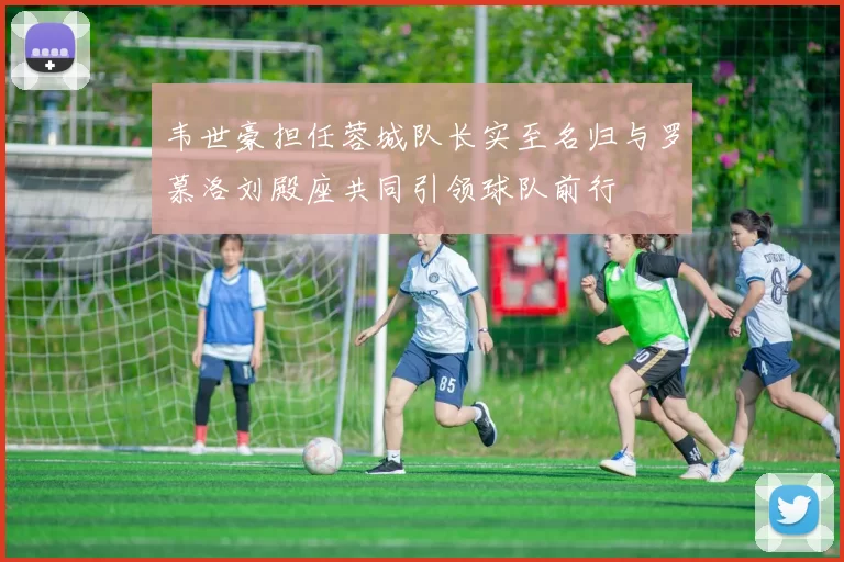 韦世豪担任蓉城队长实至名归与罗慕洛刘殿座共同引领球队前行
