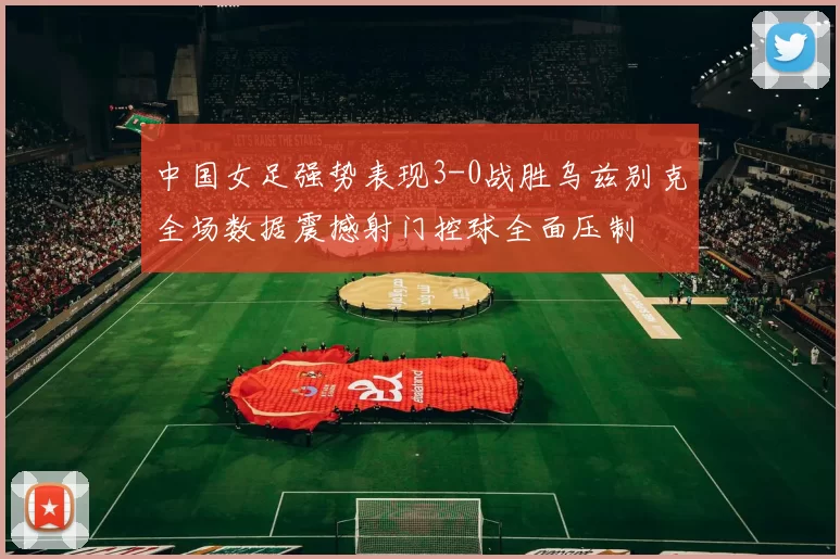 中国女足强势表现3-0战胜乌兹别克全场数据震撼射门控球全面压制