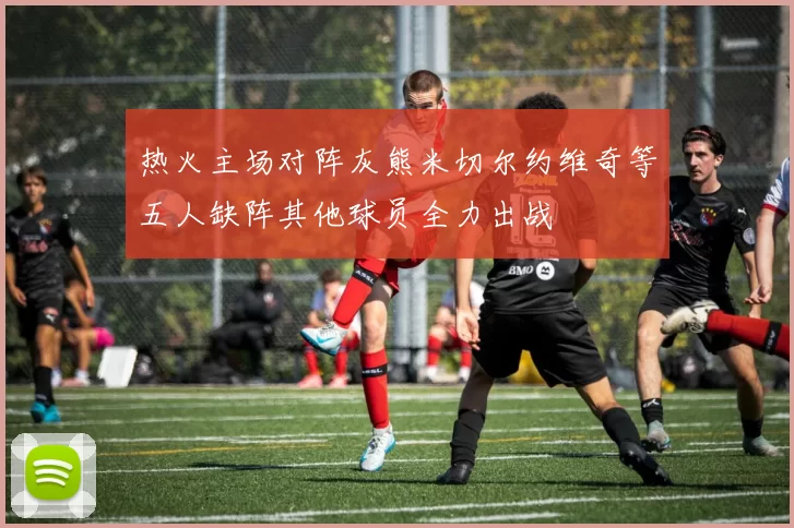 热火主场对阵灰熊米切尔约维奇等五人缺阵其他球员全力出战