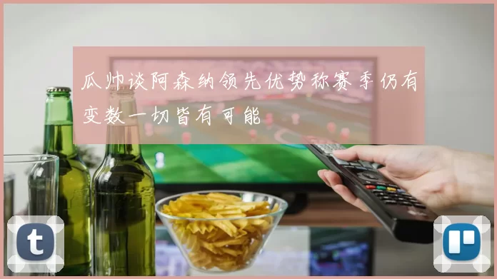 瓜帅谈阿森纳领先优势称赛季仍有变数一切皆有可能