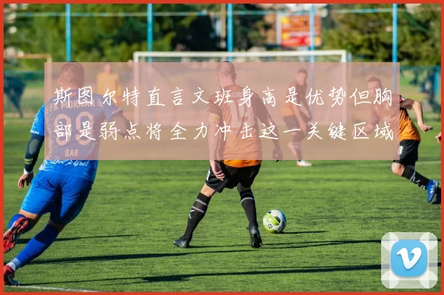 斯图尔特直言文班身高是优势但胸部是弱点将全力冲击这一关键区域