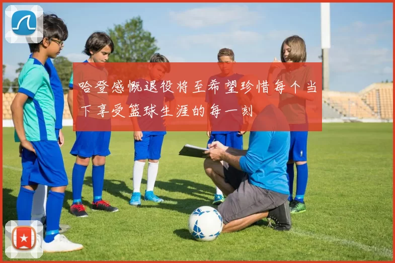 哈登感慨退役将至希望珍惜每个当下享受篮球生涯的每一刻