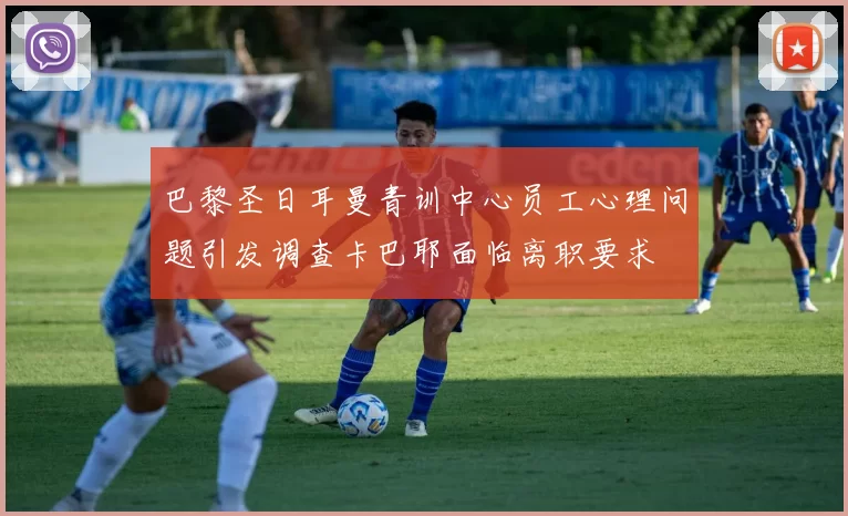 巴黎圣日耳曼青训中心员工心理问题引发调查卡巴耶面临离职要求