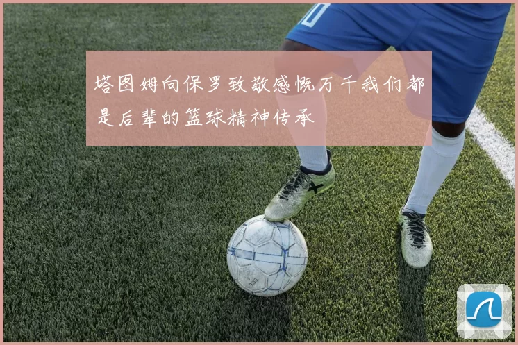 塔图姆向保罗致敬感慨万千我们都是后辈的篮球精神传承