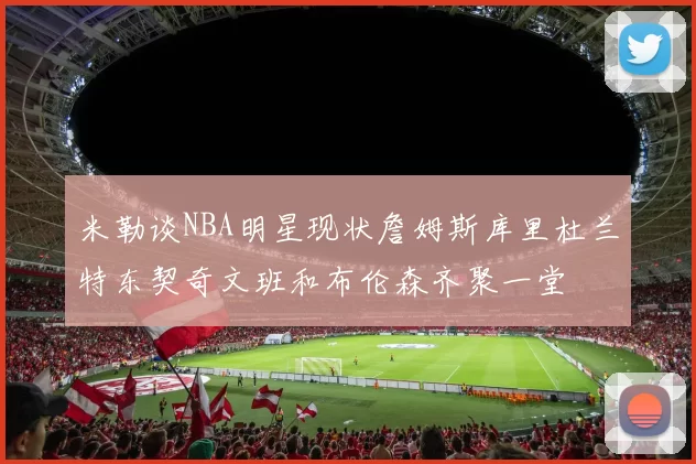 米勒谈NBA明星现状詹姆斯库里杜兰特东契奇文班和布伦森齐聚一堂