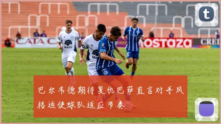 巴尔韦德期待复仇巴萨直言对手风格迫使球队适应节奏
