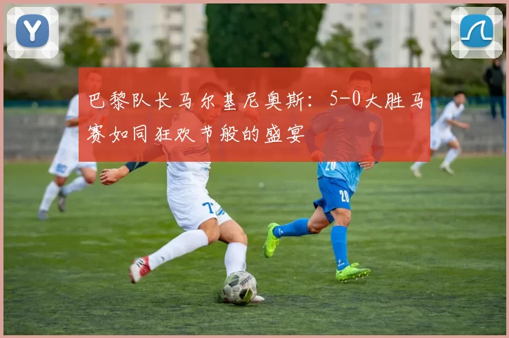 巴黎队长马尔基尼奥斯：5-0大胜马赛如同狂欢节般的盛宴