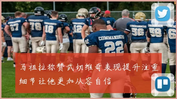 马祖拉称赞武切维奇表现提升注重细节让他更加从容自信