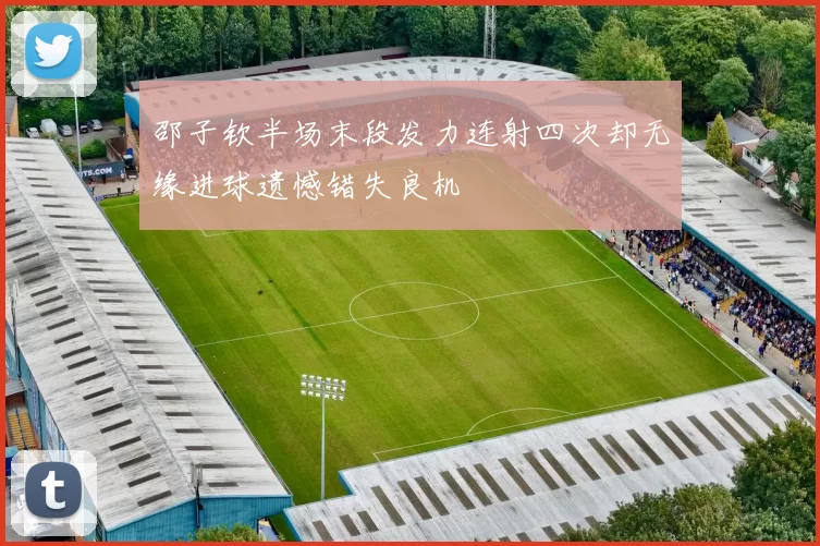 邵子钦半场末段发力连射四次却无缘进球遗憾错失良机