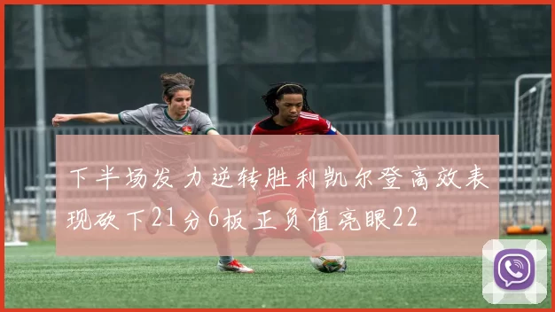 下半场发力逆转胜利凯尔登高效表现砍下21分6板正负值亮眼22